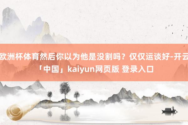 欧洲杯体育然后你以为他是没割吗？仅仅运谈好-开云「中国」kaiyun网页版 登录入口