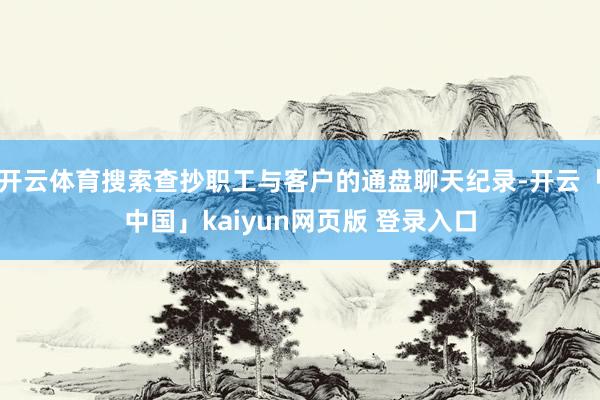 开云体育搜索查抄职工与客户的通盘聊天纪录-开云「中国」kaiyun网页版 登录入口