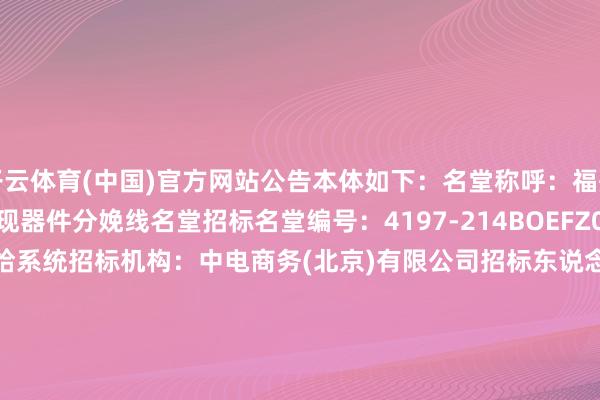 开云体育(中国)官方网站公告本体如下：　　名堂称呼：福州第8.5代新式半导体涌现器件分娩线名堂　　招标名堂编号：4197-214BOEFZ0001/92　　招标鸿沟：化学品供给系统　　招标机构：中电商务(北京)有限公司　　招标东说念主：福州京东方光电科技有限公司　　开标时辰：2024-12-3110:00　　公示启动时辰：2025-01-0411:09　　评标公示限度时辰：2025-01-0923