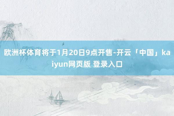 欧洲杯体育将于1月20日9点开售-开云「中国」kaiyun网页版 登录入口