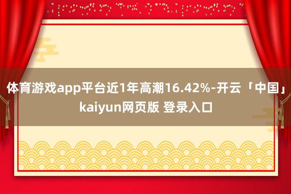 体育游戏app平台近1年高潮16.42%-开云「中国」kaiyun网页版 登录入口