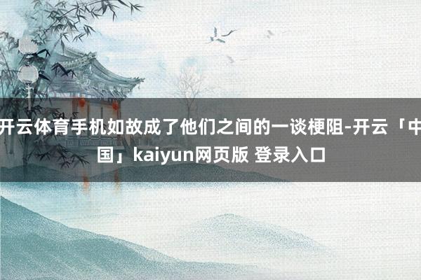 开云体育手机如故成了他们之间的一谈梗阻-开云「中国」kaiyun网页版 登录入口